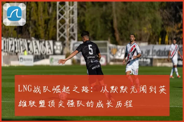 LNG战队崛起之路：从默默无闻到英雄联盟顶尖强队的成长历程