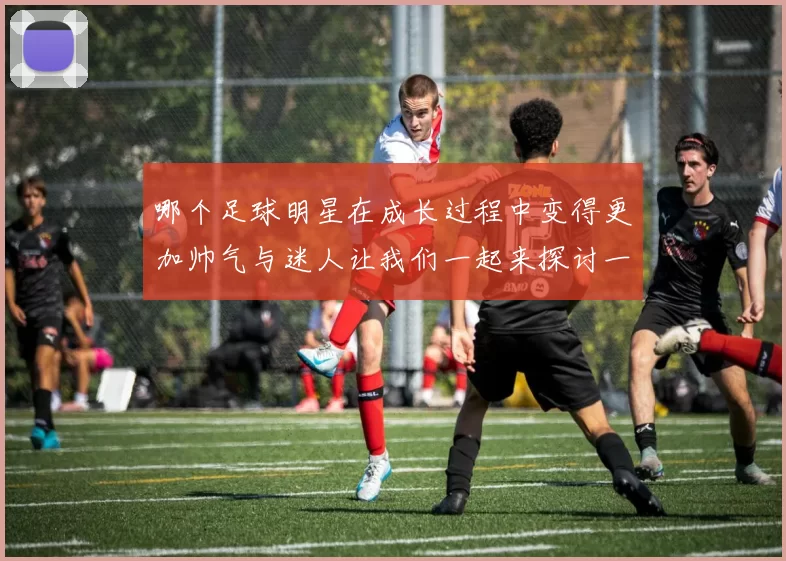 哪个足球明星在成长过程中变得更加帅气与迷人让我们一起来探讨一下吧