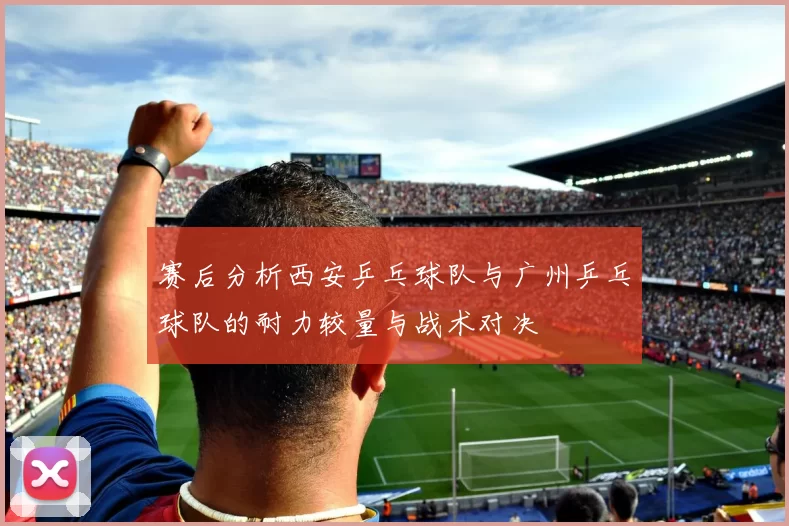 赛后分析西安乒乓球队与广州乒乓球队的耐力较量与战术对决