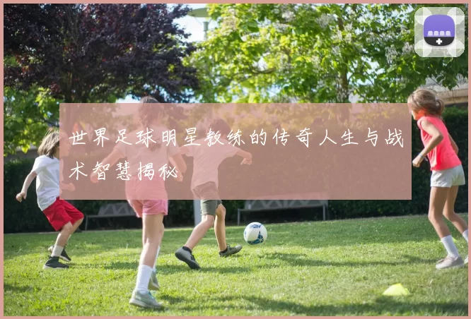世界足球明星教练的传奇人生与战术智慧揭秘
