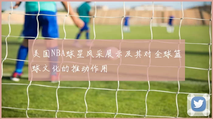 美国NBA球星风采展示及其对全球篮球文化的推动作用