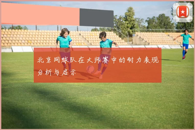 北京网球队在大师赛中的耐力表现分析与启示