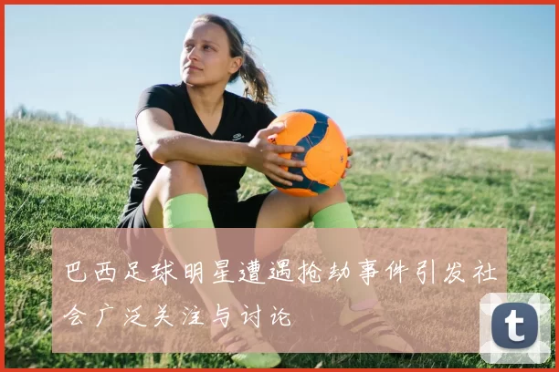 巴西足球明星遭遇抢劫事件引发社会广泛关注与讨论