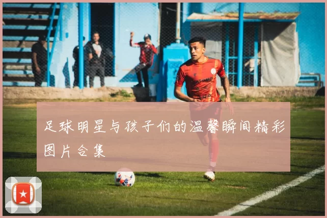 足球明星与孩子们的温馨瞬间精彩图片合集