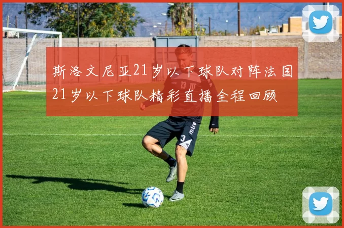 斯洛文尼亚21岁以下球队对阵法国21岁以下球队精彩直播全程回顾