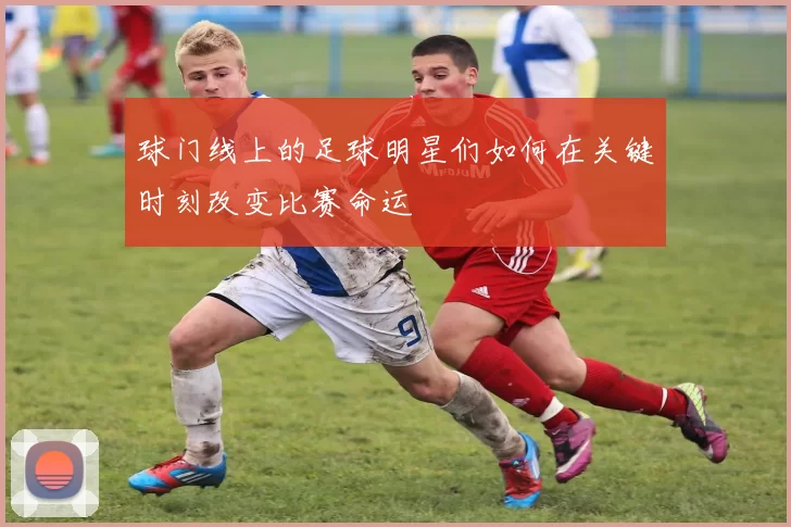 球门线上的足球明星们如何在关键时刻改变比赛命运