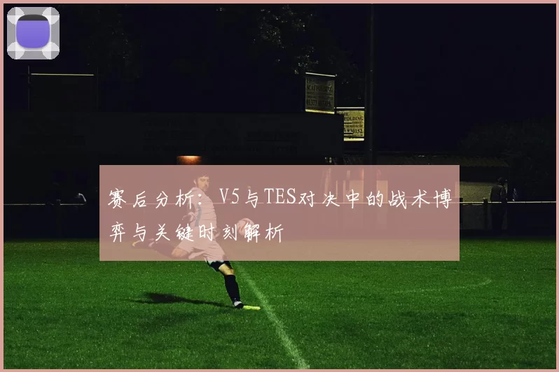 赛后分析：V5与TES对决中的战术博弈与关键时刻解析