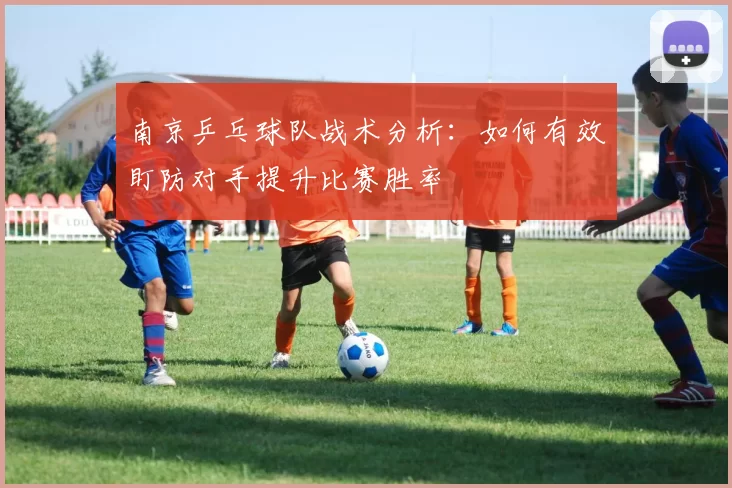 南京乒乓球队战术分析：如何有效盯防对手提升比赛胜率
