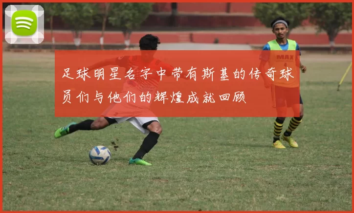 足球明星名字中带有斯基的传奇球员们与他们的辉煌成就回顾
