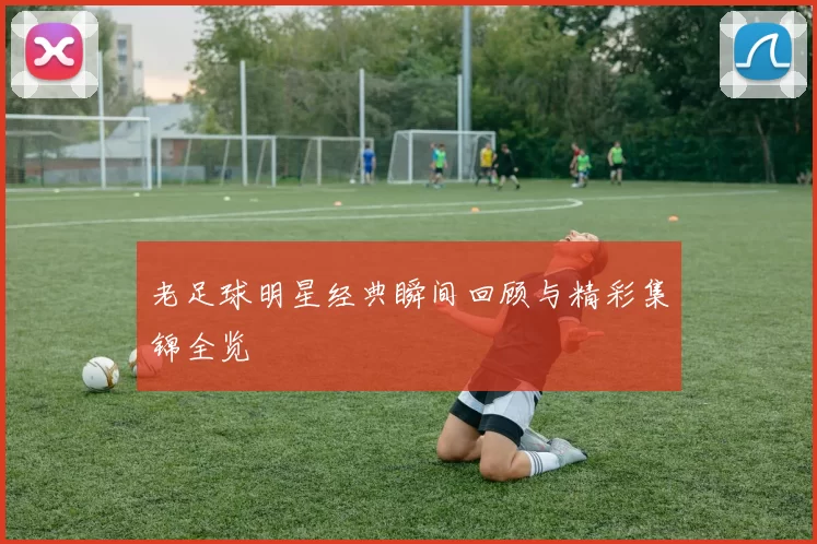 老足球明星经典瞬间回顾与精彩集锦全览