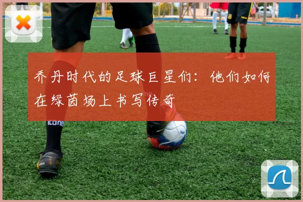 乔丹时代的足球巨星们：他们如何在绿茵场上书写传奇