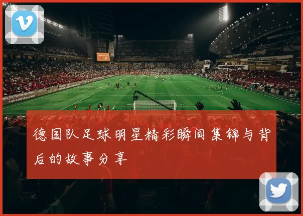 德国队足球明星精彩瞬间集锦与背后的故事分享