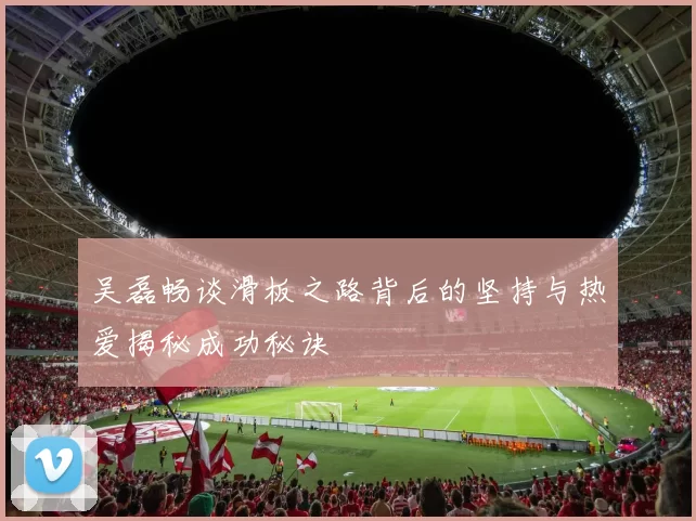 吴磊畅谈滑板之路背后的坚持与热爱揭秘成功秘诀