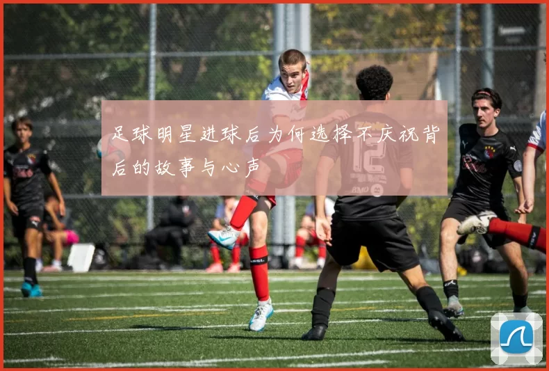 足球明星进球后为何选择不庆祝背后的故事与心声
