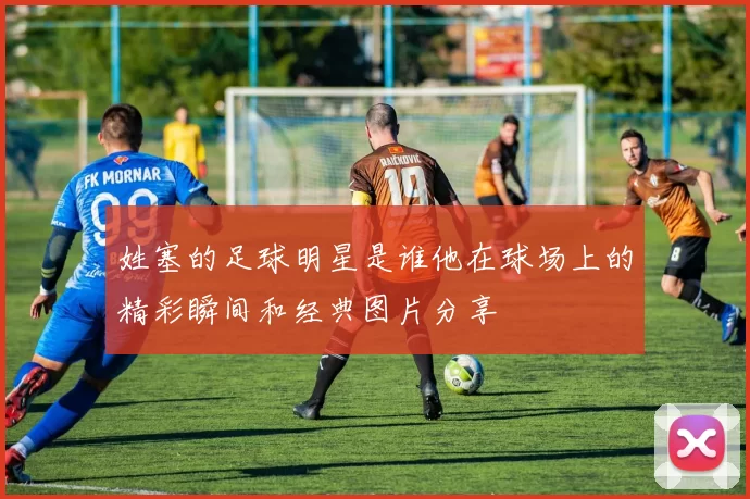 姓塞的足球明星是谁他在球场上的精彩瞬间和经典图片分享