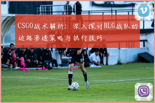 CSGO战术解析：深入探讨BLG战队的边路渗透策略与执行技巧