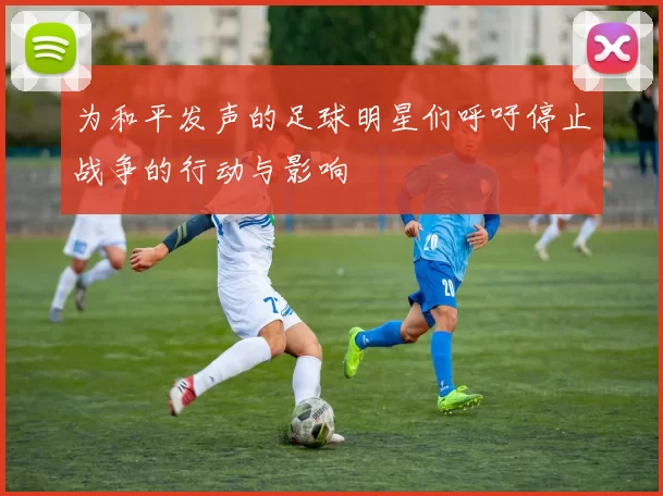 为和平发声的足球明星们呼吁停止战争的行动与影响