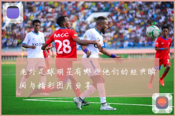 老外足球明星有哪些他们的经典瞬间与精彩图片分享