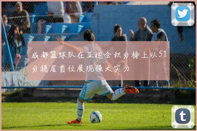 成都篮球队在亚运会积分榜上以51分稳居首位展现强大实力