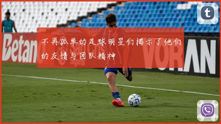 不再孤单的足球明星们揭示了他们的友情与团队精神