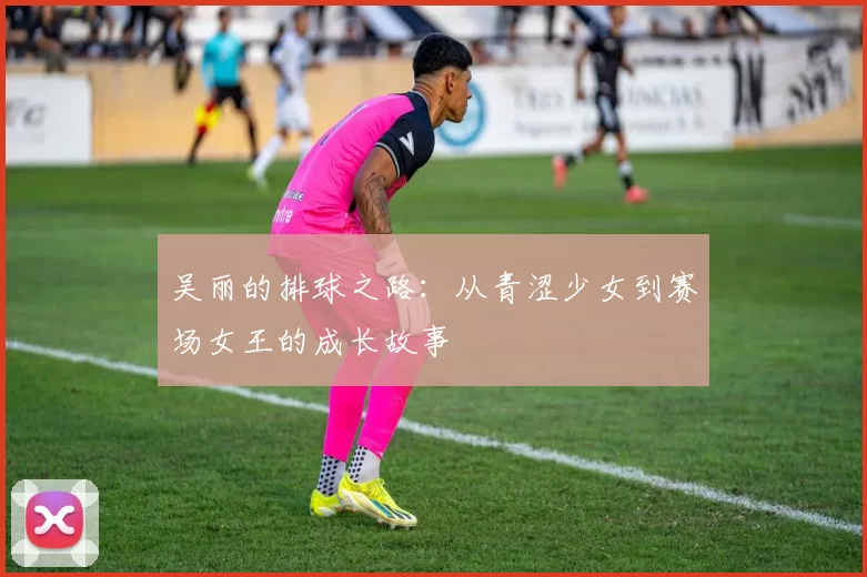 吴丽的排球之路：从青涩少女到赛场女王的成长故事