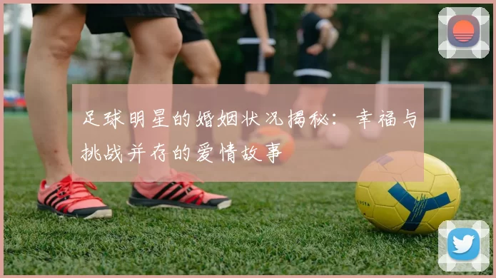 足球明星的婚姻状况揭秘：幸福与挑战并存的爱情故事