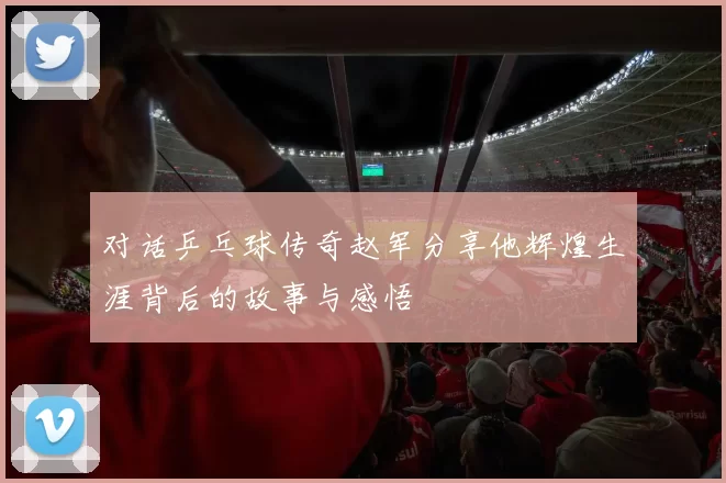 对话乒乓球传奇赵军分享他辉煌生涯背后的故事与感悟