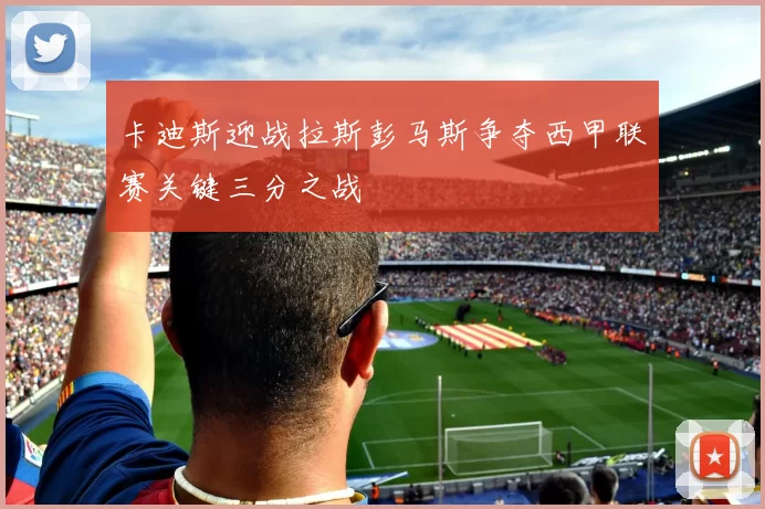 卡迪斯迎战拉斯彭马斯争夺西甲联赛关键三分之战