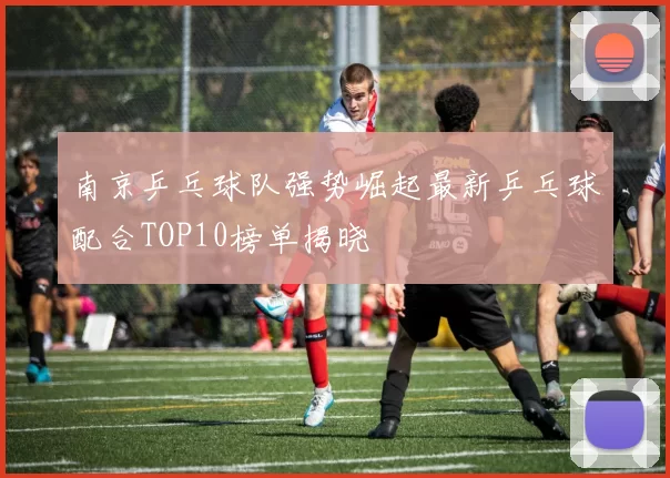 南京乒乓球队强势崛起最新乒乓球配合TOP10榜单揭晓