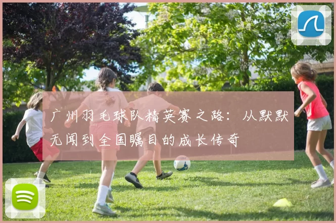 广州羽毛球队精英赛之路：从默默无闻到全国瞩目的成长传奇