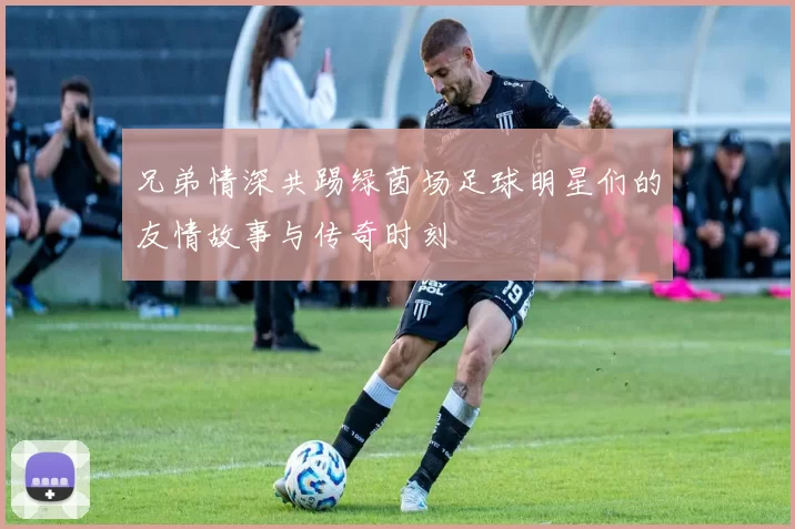 兄弟情深共踢绿茵场足球明星们的友情故事与传奇时刻