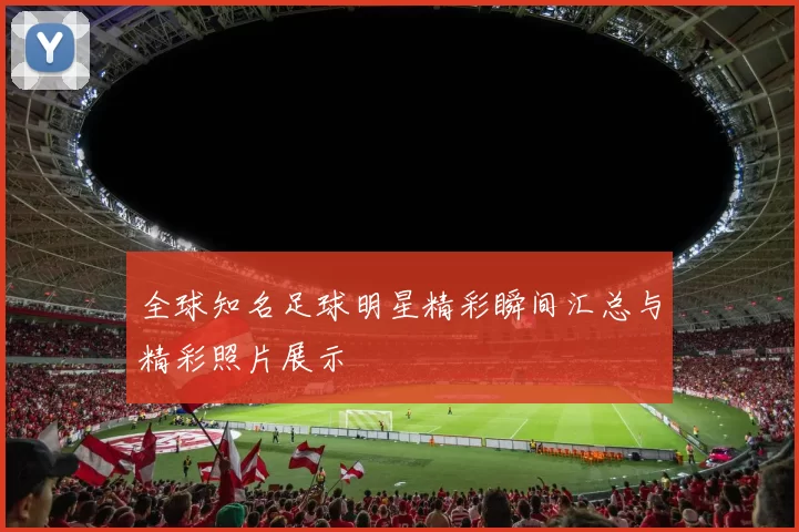 全球知名足球明星精彩瞬间汇总与精彩照片展示