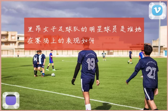 里昂女子足球队的明星球员是谁她在赛场上的表现如何
