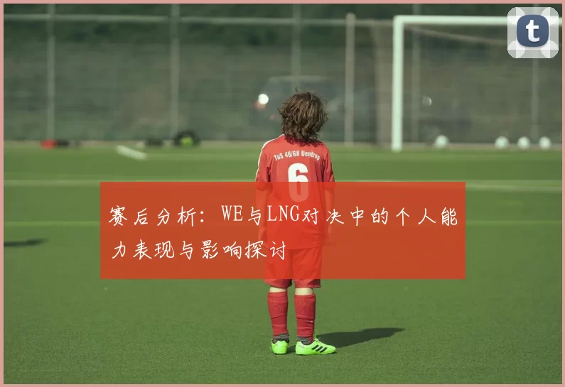 赛后分析：WE与LNG对决中的个人能力表现与影响探讨
