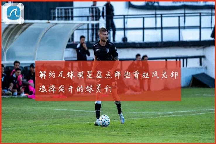 解约足球明星盘点那些曾经风光却选择离开的球员们