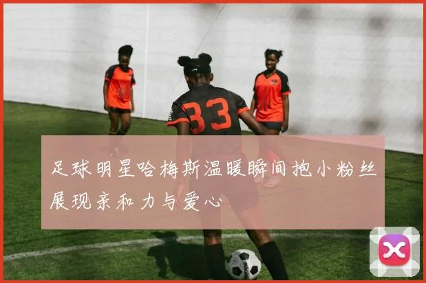 足球明星哈梅斯温暖瞬间抱小粉丝展现亲和力与爱心