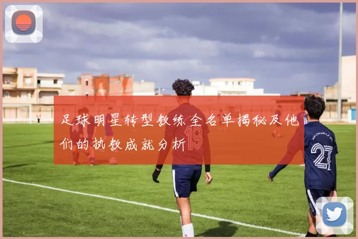 足球明星转型教练全名单揭秘及他们的执教成就分析