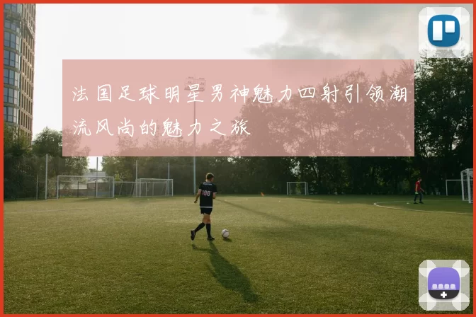 法国足球明星男神魅力四射引领潮流风尚的魅力之旅