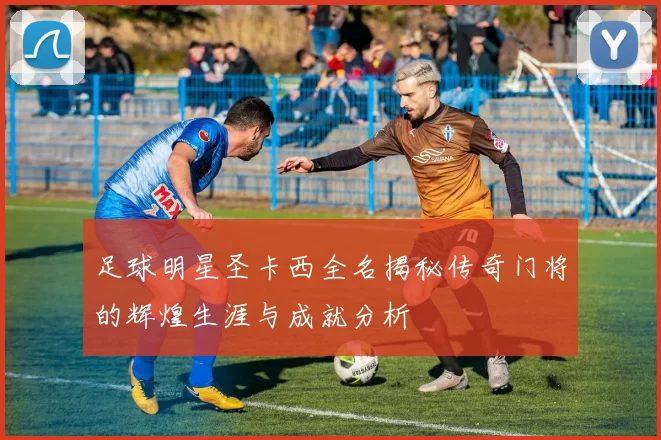 足球明星圣卡西全名揭秘传奇门将的辉煌生涯与成就分析