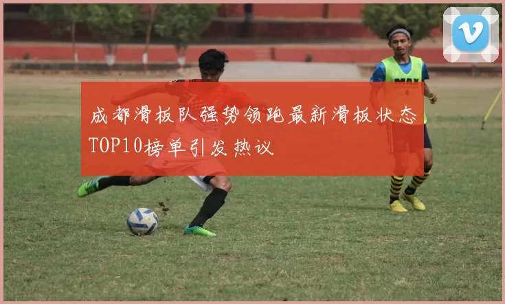 成都滑板队强势领跑最新滑板状态TOP10榜单引发热议