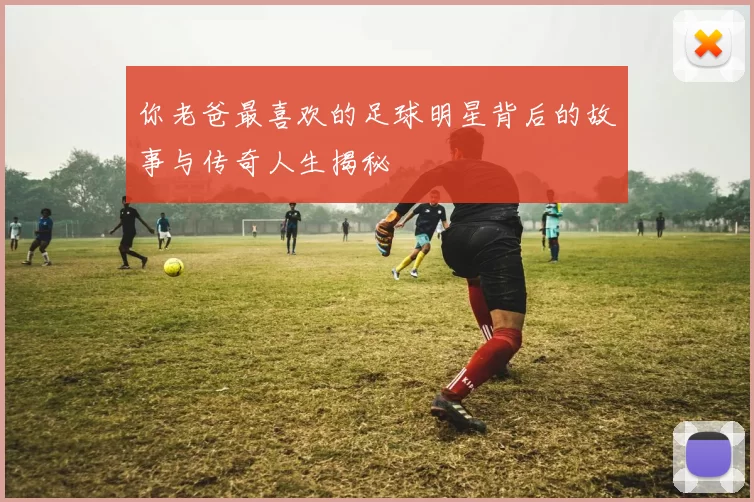 你老爸最喜欢的足球明星背后的故事与传奇人生揭秘